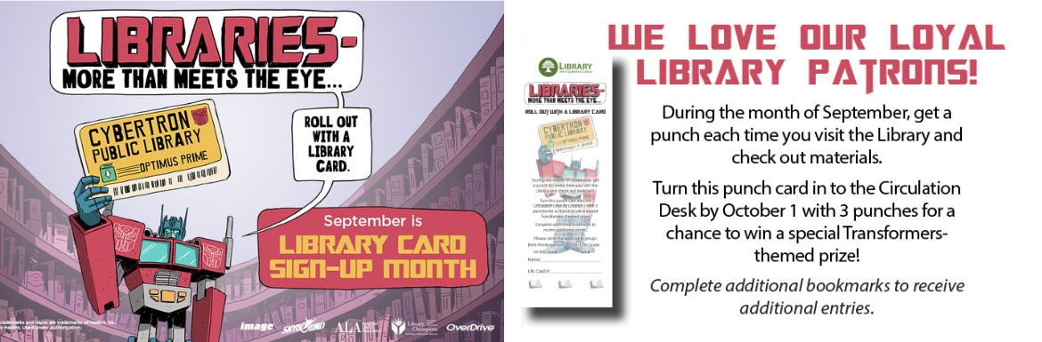 We Love Our Loyal Library Patrons! During the month of September, get a punch each time you visit the Library and check out materials. Turn this punch card into the Circulation Desk by October 1 with 3 punches for a chance to win a special Transformers-themed prize! Complete additional bookmarks to receive additional entries!